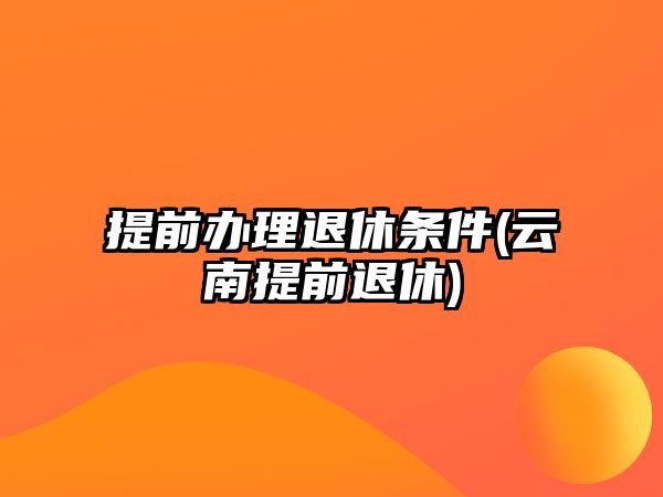 提前辦理退休條件(云南提前退休)