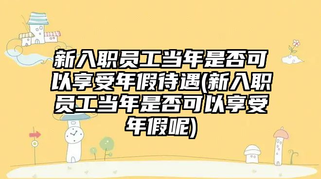 新入職員工當(dāng)年是否可以享受年假待遇(新入職員工當(dāng)年是否可以享受年假呢)