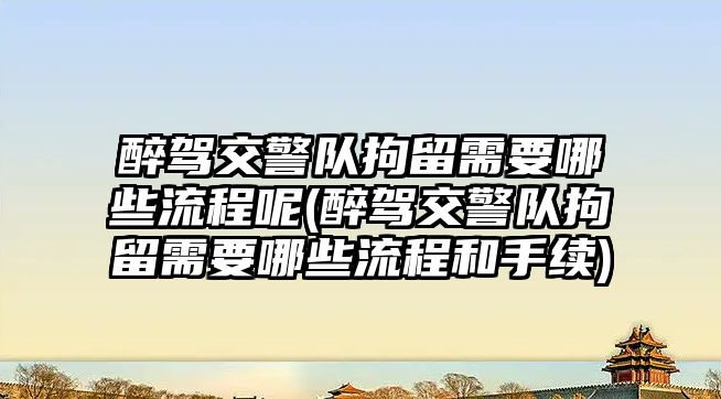 醉駕交警隊拘留需要哪些流程呢(醉駕交警隊拘留需要哪些流程和手續)