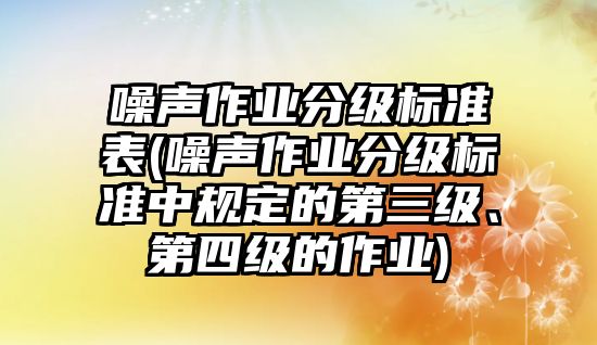 噪聲作業分級標準表(噪聲作業分級標準中規定的第三級、第四級的作業)