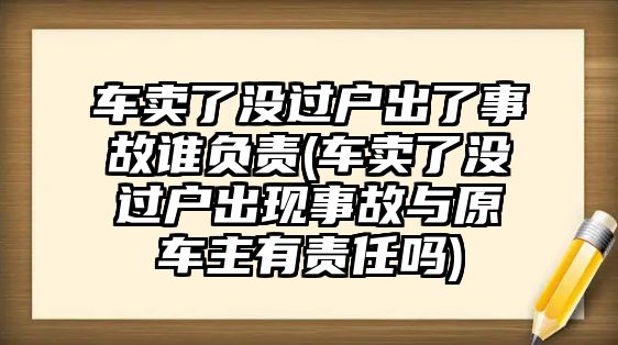 車賣了沒過戶出了事故誰負責(車賣了沒過戶出現事故與原車主有責任嗎)