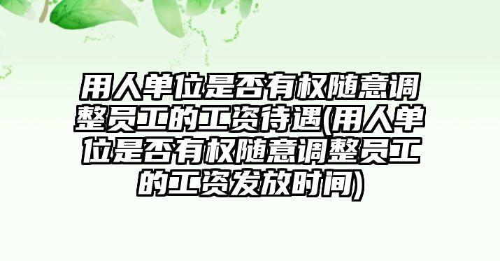 用人單位是否有權隨意調整員工的工資待遇(用人單位是否有權隨意調整員工的工資發放時間)