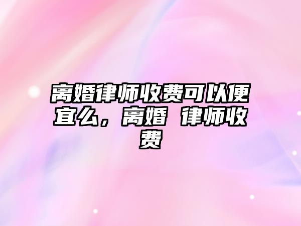 離婚律師收費可以便宜么，離婚 律師收費