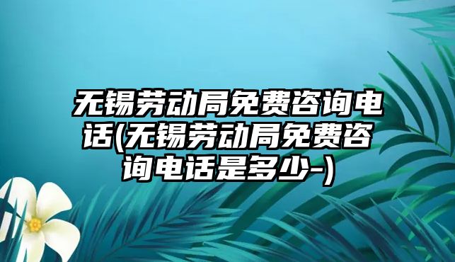 無錫勞動局免費咨詢電話(無錫勞動局免費咨詢電話是多少-)