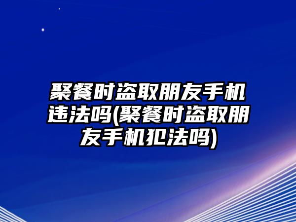 聚餐時盜取朋友手機(jī)違法嗎(聚餐時盜取朋友手機(jī)犯法嗎)