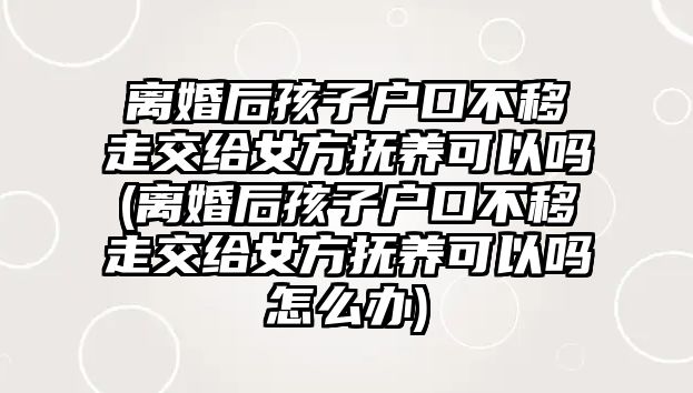 離婚后孩子戶口不移走交給女方撫養可以嗎(離婚后孩子戶口不移走交給女方撫養可以嗎怎么辦)