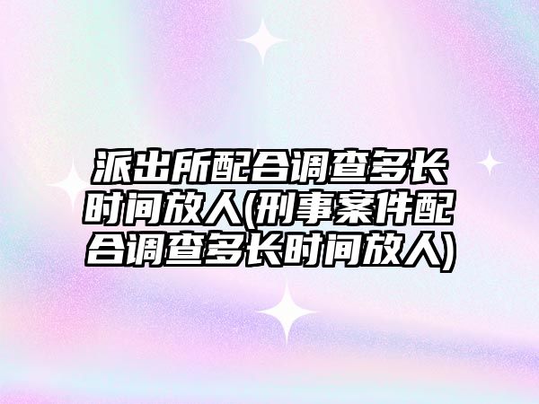 派出所配合調查多長時間放人(刑事案件配合調查多長時間放人)