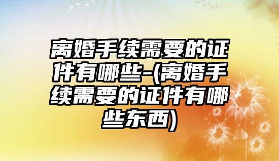 離婚手續需要的證件有哪些-(離婚手續需要的證件有哪些東西)