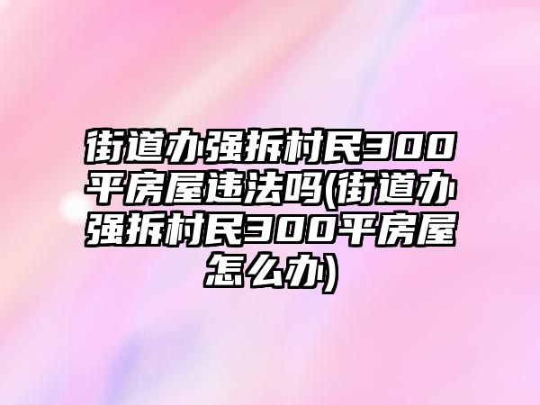 街道辦強拆村民300平房屋違法嗎(街道辦強拆村民300平房屋怎么辦)