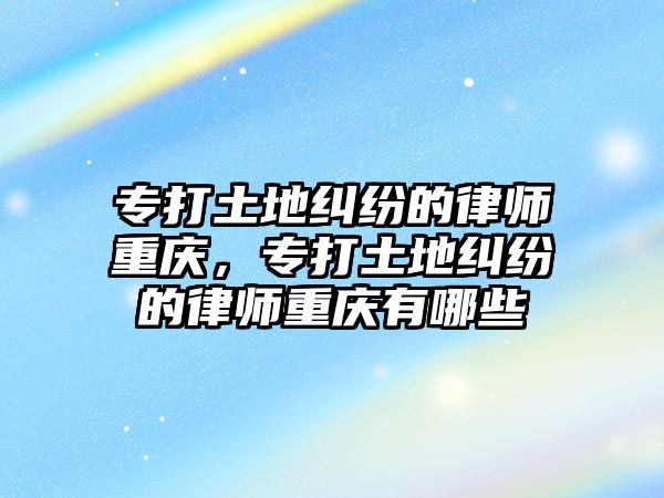 專打土地糾紛的律師重慶，專打土地糾紛的律師重慶有哪些