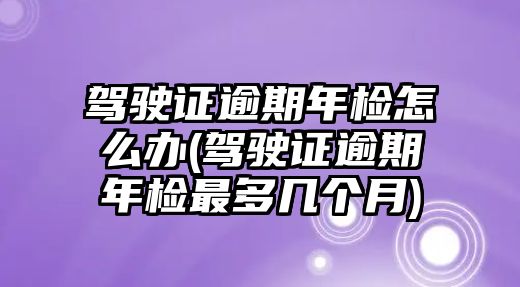 駕駛證逾期年檢怎么辦(駕駛證逾期年檢最多幾個月)