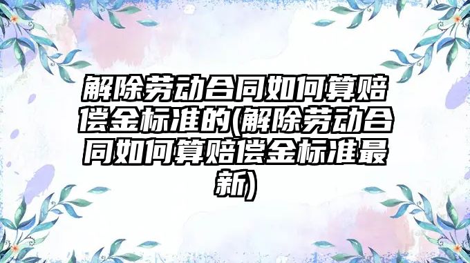 解除勞動合同如何算賠償金標準的(解除勞動合同如何算賠償金標準最新)