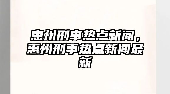 惠州刑事熱點新聞，惠州刑事熱點新聞最新