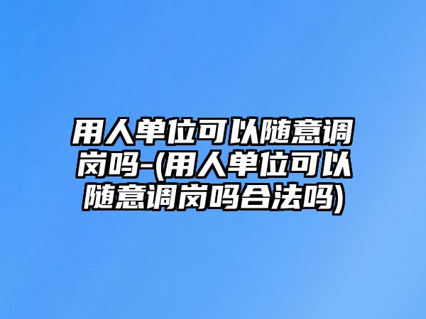 用人單位可以隨意調崗嗎-(用人單位可以隨意調崗嗎合法嗎)