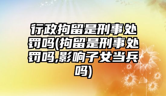 行政拘留是刑事處罰嗎(拘留是刑事處罰嗎,影響子女當兵嗎)