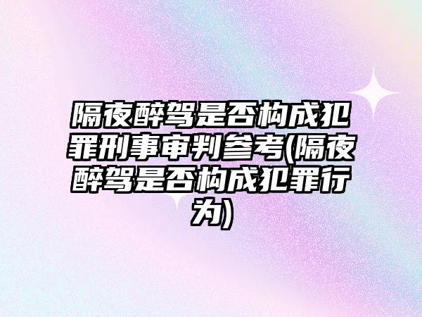 隔夜醉駕是否構成犯罪刑事審判參考(隔夜醉駕是否構成犯罪行為)