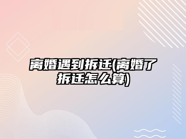 離婚遇到拆遷(離婚了拆遷怎么算)