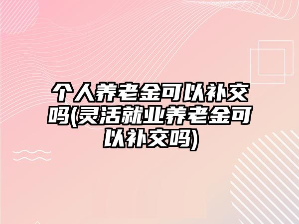 個人養老金可以補交嗎(靈活就業養老金可以補交嗎)