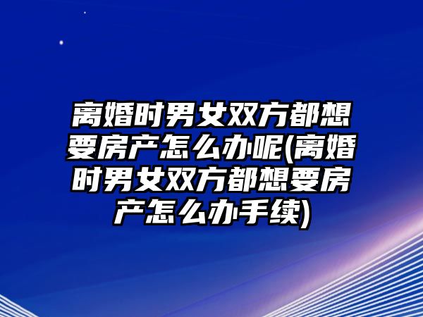 離婚時(shí)男女雙方都想要房產(chǎn)怎么辦呢(離婚時(shí)男女雙方都想要房產(chǎn)怎么辦手續(xù))