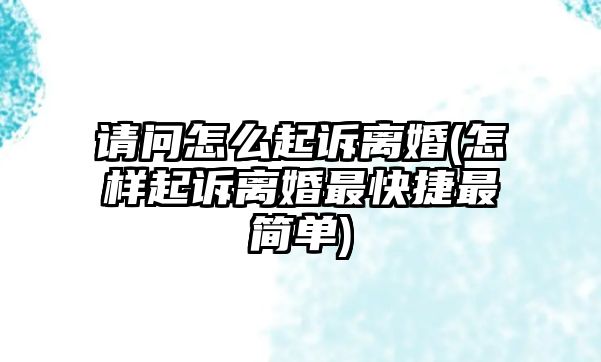 請問怎么起訴離婚(怎樣起訴離婚最快捷最簡單)