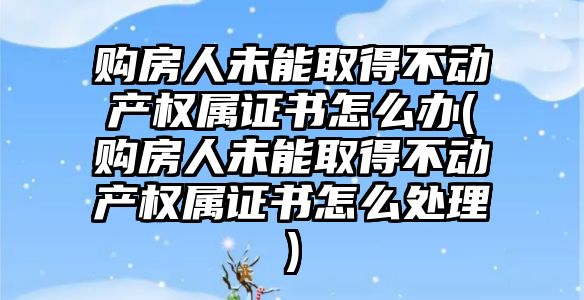 購房人未能取得不動產權屬證書怎么辦(購房人未能取得不動產權屬證書怎么處理)