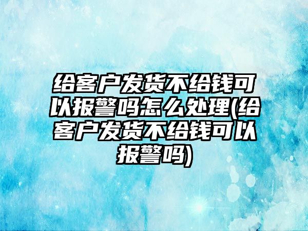 給客戶發貨不給錢可以報警嗎怎么處理(給客戶發貨不給錢可以報警嗎)