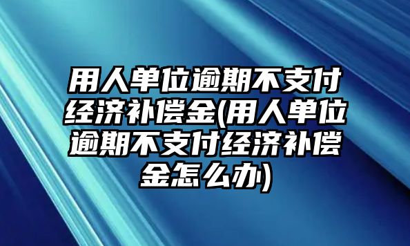 用人單位逾期不支付經(jīng)濟(jì)補(bǔ)償金(用人單位逾期不支付經(jīng)濟(jì)補(bǔ)償金怎么辦)