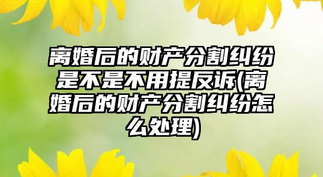 離婚后的財產分割糾紛是不是不用提反訴(離婚后的財產分割糾紛怎么處理)