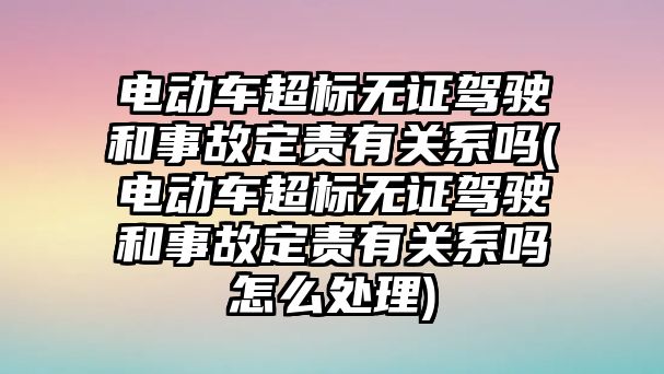 電動車超標(biāo)無證駕駛和事故定責(zé)有關(guān)系嗎(電動車超標(biāo)無證駕駛和事故定責(zé)有關(guān)系嗎怎么處理)