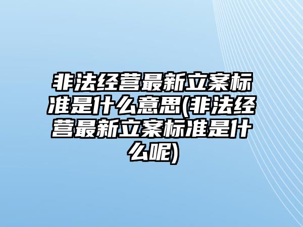 非法經營最新立案標準是什么意思(非法經營最新立案標準是什么呢)