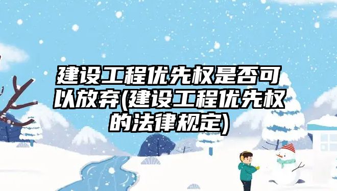 建設工程優先權是否可以放棄(建設工程優先權的法律規定)