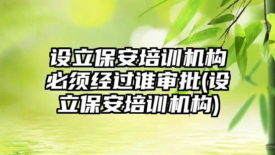 設立保安培訓機構必須經過誰審批(設立保安培訓機構)