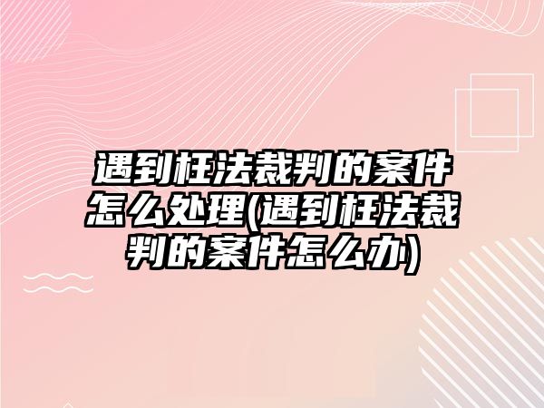 遇到枉法裁判的案件怎么處理(遇到枉法裁判的案件怎么辦)