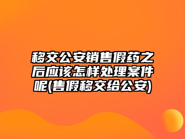 移交公安銷售假藥之后應(yīng)該怎樣處理案件呢(售假移交給公安)