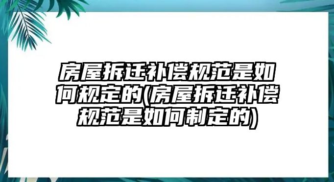 房屋拆遷補償規范是如何規定的(房屋拆遷補償規范是如何制定的)