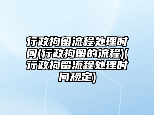 行政拘留流程處理時間(行政拘留的流程)(行政拘留流程處理時間規(guī)定)