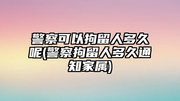 警察可以拘留人多久呢(警察拘留人多久通知家屬)