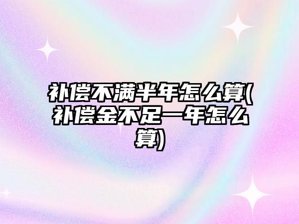 補償不滿半年怎么算(補償金不足一年怎么算)