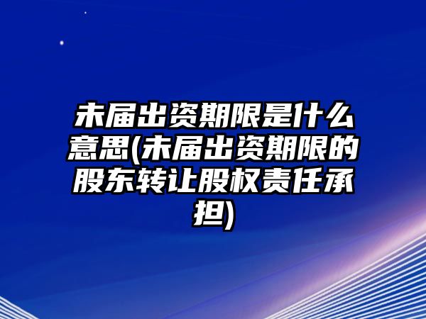 未屆出資期限是什么意思(未屆出資期限的股東轉讓股權責任承擔)