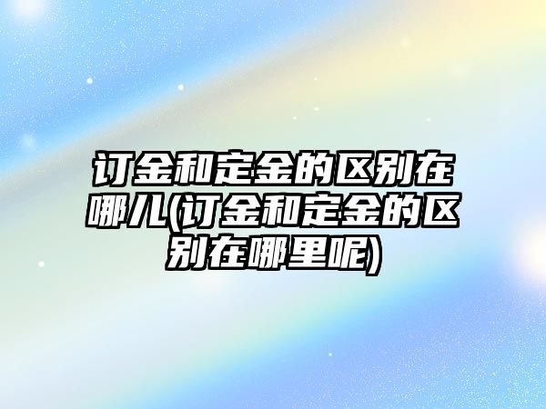 訂金和定金的區別在哪兒(訂金和定金的區別在哪里呢)