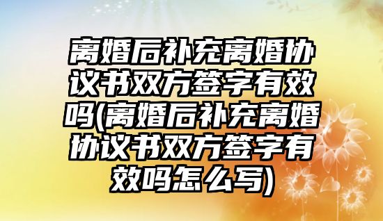 離婚后補充離婚協(xié)議書雙方簽字有效嗎(離婚后補充離婚協(xié)議書雙方簽字有效嗎怎么寫)