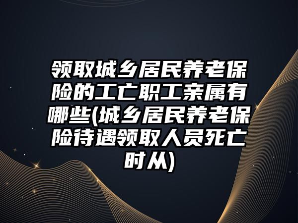 領取城鄉居民養老保險的工亡職工親屬有哪些(城鄉居民養老保險待遇領取人員死亡時從)