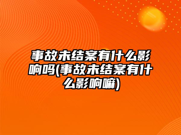 事故未結(jié)案有什么影響嗎(事故未結(jié)案有什么影響嘛)