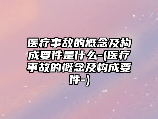 醫(yī)療事故的概念及構(gòu)成要件是什么-(醫(yī)療事故的概念及構(gòu)成要件-)