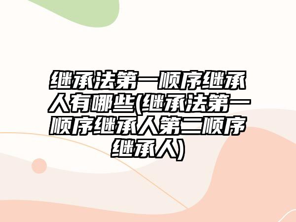 繼承法第一順序繼承人有哪些(繼承法第一順序繼承人第二順序繼承人)