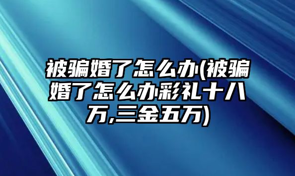 被騙婚了怎么辦(被騙婚了怎么辦彩禮十八萬,三金五萬)