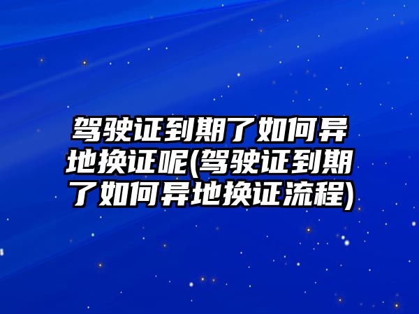 駕駛證到期了如何異地換證呢(駕駛證到期了如何異地換證流程)