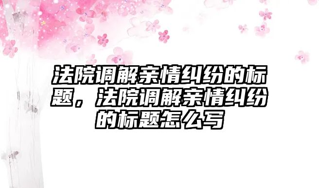 法院調解親情糾紛的標題，法院調解親情糾紛的標題怎么寫