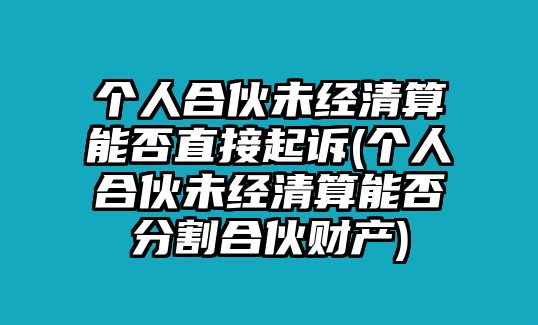 個人合伙未經清算能否直接起訴(個人合伙未經清算能否分割合伙財產)