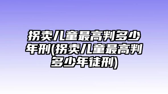 拐賣兒童最高判多少年刑(拐賣兒童最高判多少年徒刑)